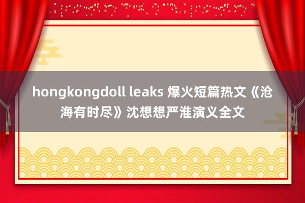 hongkongdoll leaks 爆火短篇热文《沧海有时尽》沈想想严淮演义全文