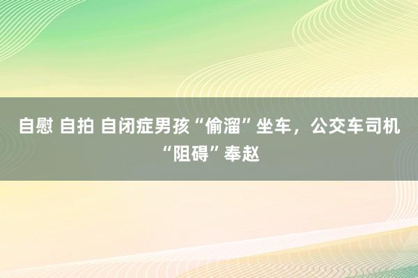 自慰 自拍 自闭症男孩“偷溜”坐车，公交车司机“阻碍”奉赵