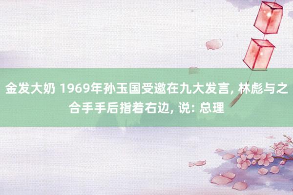 金发大奶 1969年孙玉国受邀在九大发言， 林彪与之合手手后指着右边， 说: 总理