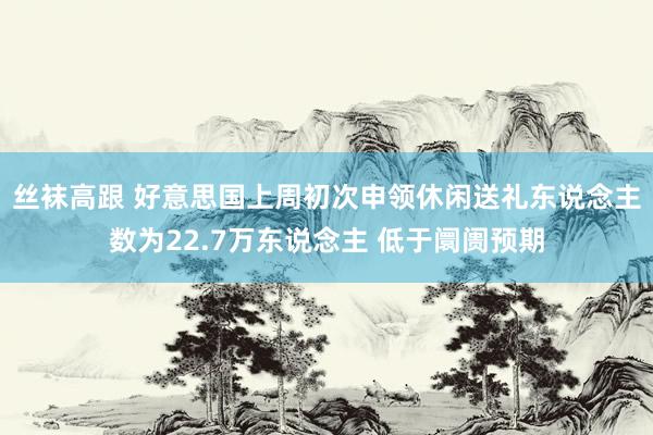 丝袜高跟 好意思国上周初次申领休闲送礼东说念主数为22.7万东说念主 低于阛阓预期