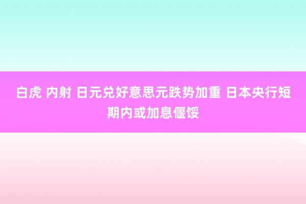 白虎 内射 日元兑好意思元跌势加重 日本央行短期内或加息偃馁