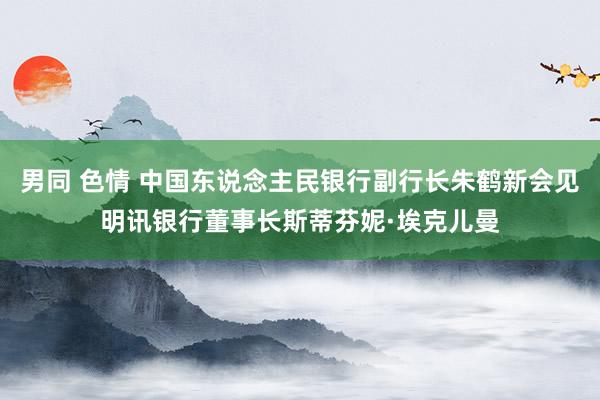 男同 色情 中国东说念主民银行副行长朱鹤新会见明讯银行董事长斯蒂芬妮·埃克儿曼