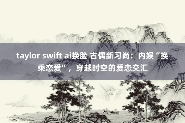 taylor swift ai换脸 古偶新习尚：内娱“换乘恋爱”，穿越时空的爱恋交汇