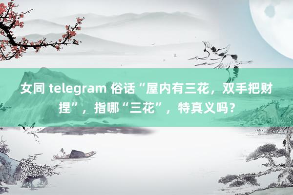 女同 telegram 俗话“屋内有三花，双手把财捏”，指哪“三花”，特真义吗？