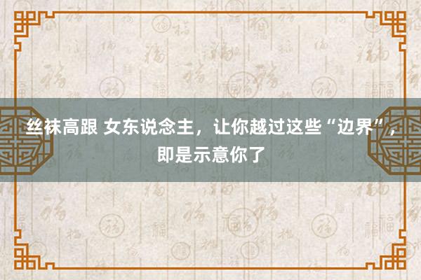 丝袜高跟 女东说念主，让你越过这些“边界”，即是示意你了