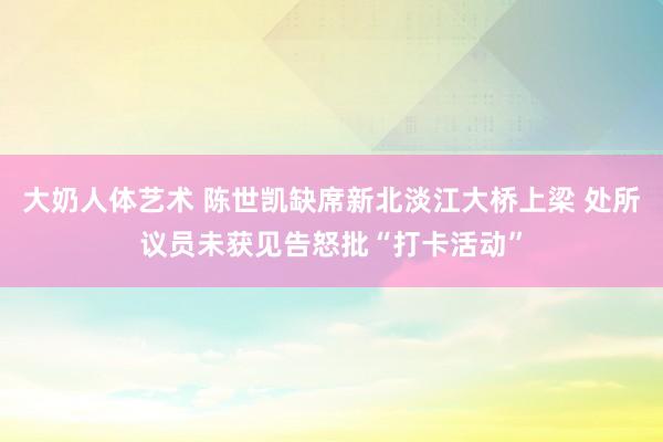 大奶人体艺术 陈世凯缺席新北淡江大桥上梁 处所议员未获见告怒批“打卡活动”