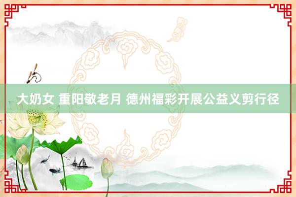 大奶女 重阳敬老月 德州福彩开展公益义剪行径