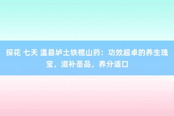 探花 七天 温县垆土铁棍山药：功效超卓的养生瑰宝，滋补圣品，养分适口