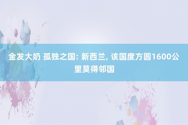 金发大奶 孤独之国: 新西兰， 该国度方圆1600公里莫得邻国