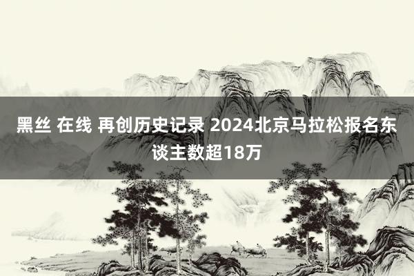 黑丝 在线 再创历史记录 2024北京马拉松报名东谈主数超18万