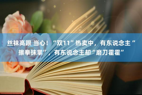 丝袜高跟 当心！“双11”热卖中，有东说念主“擦拳抹掌”，有东说念主却“磨刀霍霍”