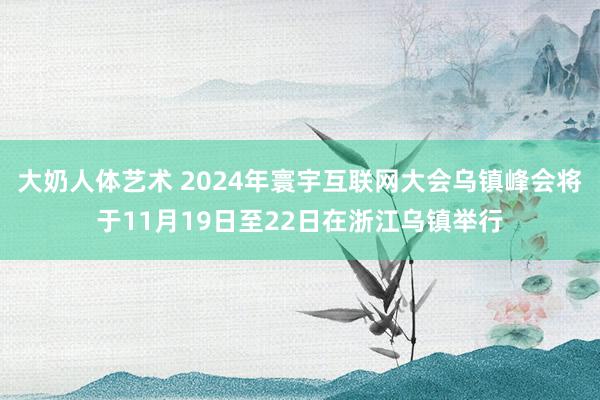 大奶人体艺术 2024年寰宇互联网大会乌镇峰会将于11月19日至22日在浙江乌镇举行