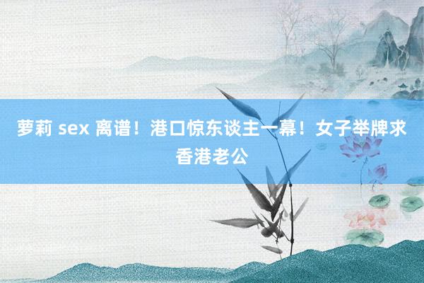 萝莉 sex 离谱！港口惊东谈主一幕！女子举牌求香港老公