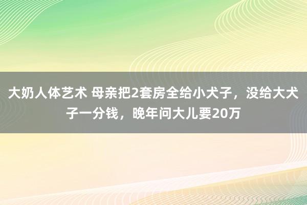 大奶人体艺术 母亲把2套房全给小犬子，没给大犬子一分钱，晚年问大儿要20万