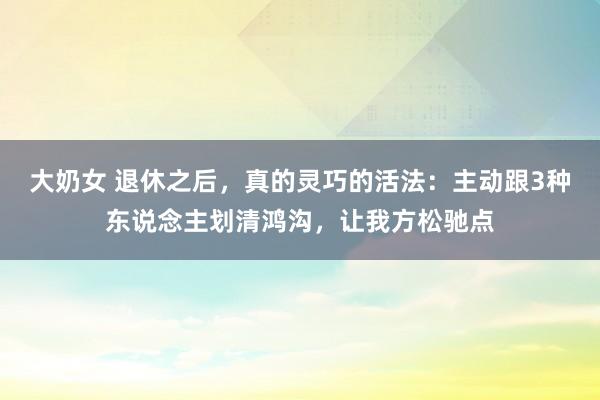 大奶女 退休之后，真的灵巧的活法：主动跟3种东说念主划清鸿沟，让我方松驰点