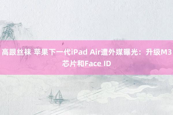 高跟丝袜 苹果下一代iPad Air遭外媒曝光：升级M3芯片和Face ID