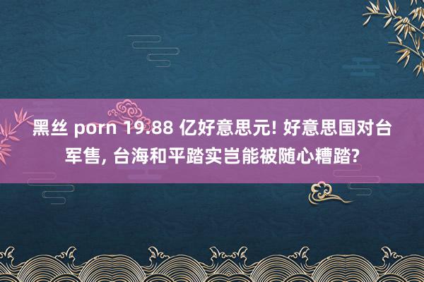 黑丝 porn 19.88 亿好意思元! 好意思国对台军售， 台海和平踏实岂能被随心糟踏?