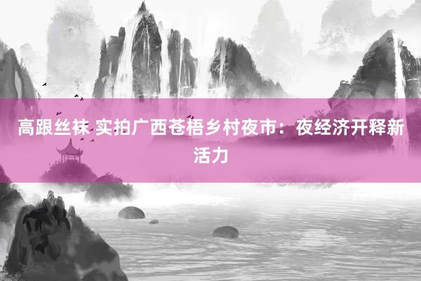 高跟丝袜 实拍广西苍梧乡村夜市：夜经济开释新活力