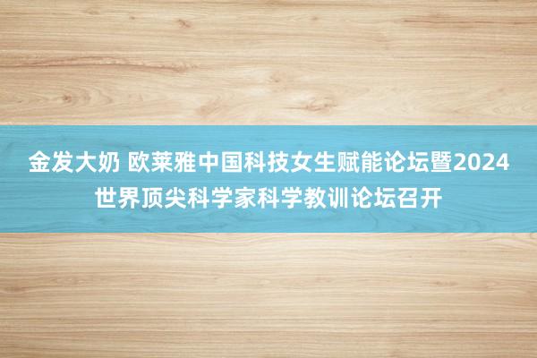 金发大奶 欧莱雅中国科技女生赋能论坛暨2024世界顶尖科学家科学教训论坛召开