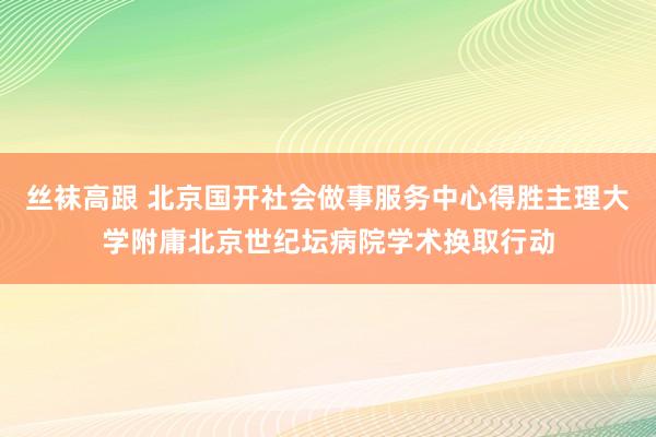 丝袜高跟 北京国开社会做事服务中心得胜主理大学附庸北京世纪坛病院学术换取行动