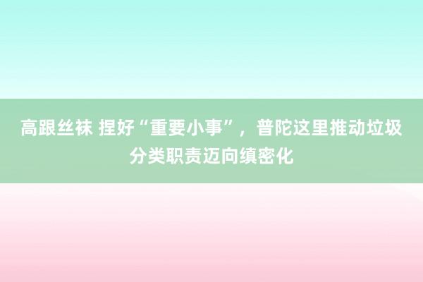 高跟丝袜 捏好“重要小事”，普陀这里推动垃圾分类职责迈向缜密化