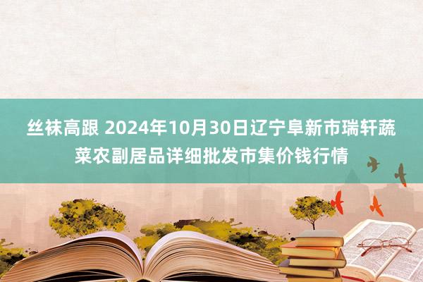 丝袜高跟 2024年10月30日辽宁阜新市瑞轩蔬菜农副居品详细批发市集价钱行情