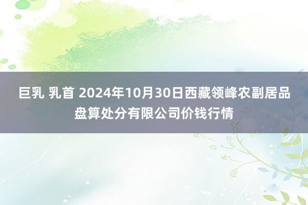 巨乳 乳首 2024年10月30日西藏领峰农副居品盘算处分有限公司价钱行情