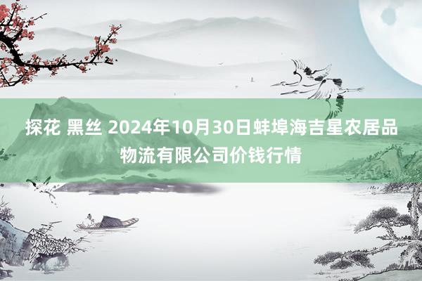 探花 黑丝 2024年10月30日蚌埠海吉星农居品物流有限公司价钱行情