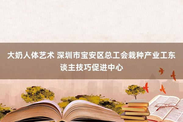 大奶人体艺术 深圳市宝安区总工会栽种产业工东谈主技巧促进中心