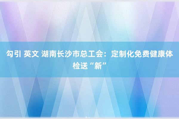 勾引 英文 湖南长沙市总工会：定制化免费健康体检送“新”