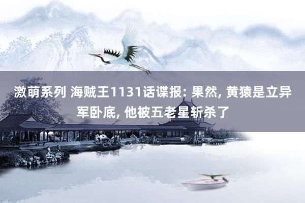 激萌系列 海贼王1131话谍报: 果然， 黄猿是立异军卧底， 他被五老星斩杀了