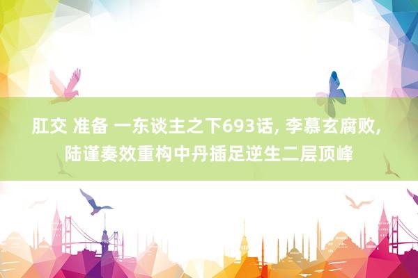 肛交 准备 一东谈主之下693话， 李慕玄腐败， 陆谨奏效重构中丹插足逆生二层顶峰