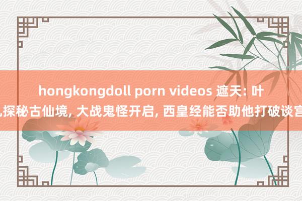 hongkongdoll porn videos 遮天: 叶凡探秘古仙境， 大战鬼怪开启， 西皇经能否助他打破谈宫?