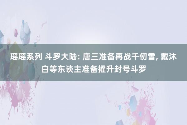 瑶瑶系列 斗罗大陆: 唐三准备再战千仞雪， 戴沐白等东谈主准备擢升封号斗罗