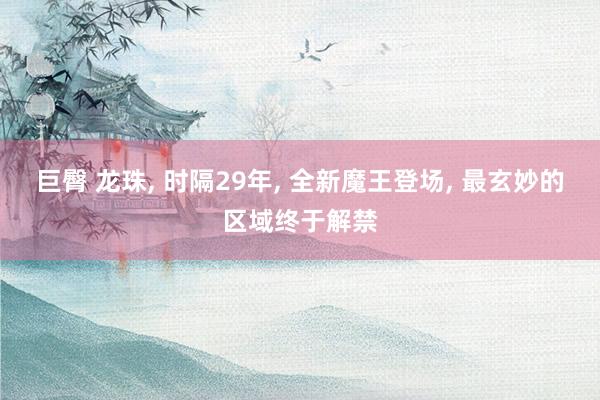 巨臀 龙珠， 时隔29年， 全新魔王登场， 最玄妙的区域终于解禁