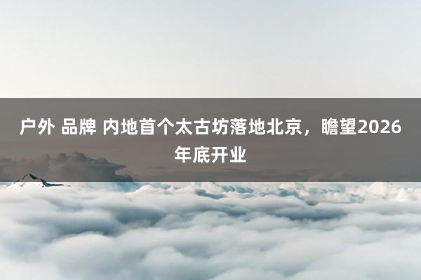 户外 品牌 内地首个太古坊落地北京，瞻望2026年底开业