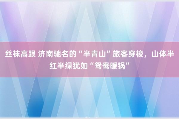 丝袜高跟 济南驰名的“半青山”旅客穿梭，山体半红半绿犹如“鸳鸯暖锅”