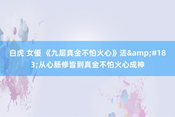 白虎 女優 《九层真金不怕火心》法&#183;从心肠修皆到真金不怕火心成神