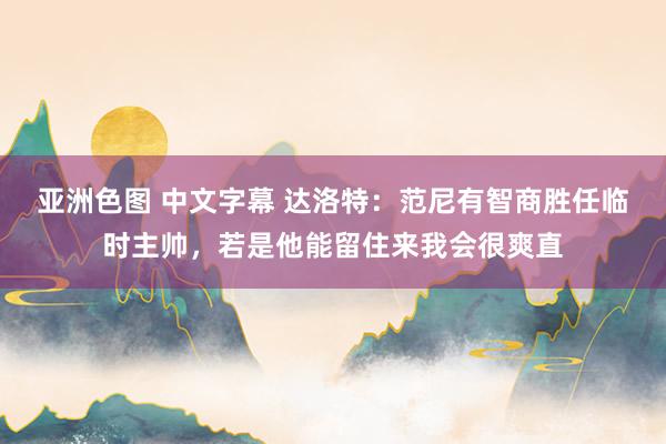 亚洲色图 中文字幕 达洛特：范尼有智商胜任临时主帅，若是他能留住来我会很爽直