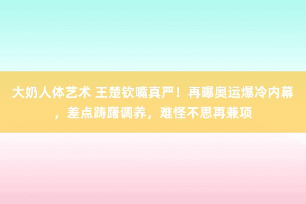 大奶人体艺术 王楚钦嘴真严！再曝奥运爆冷内幕，差点踌躇调养，难怪不思再兼项