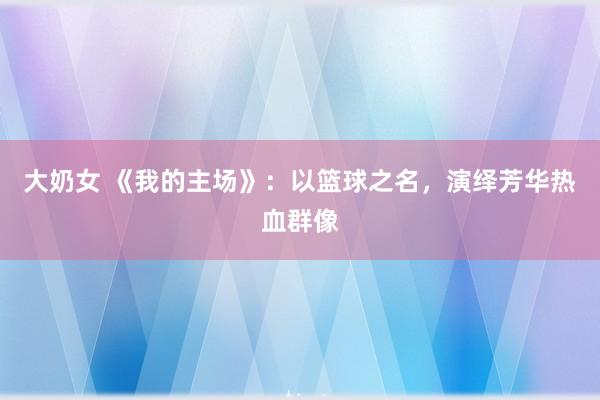 大奶女 《我的主场》：以篮球之名，演绎芳华热血群像