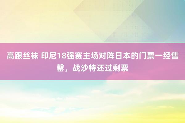 高跟丝袜 印尼18强赛主场对阵日本的门票一经售罄，战沙特还过剩票