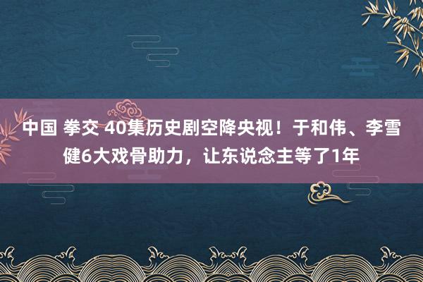 中国 拳交 40集历史剧空降央视！于和伟、李雪健6大戏骨助力，让东说念主等了1年