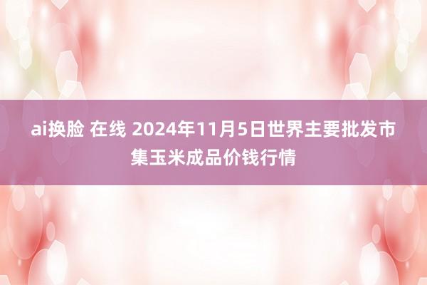 ai换脸 在线 2024年11月5日世界主要批发市集玉米成品价钱行情