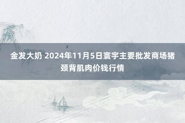 金发大奶 2024年11月5日寰宇主要批发商场猪颈背肌肉价钱行情