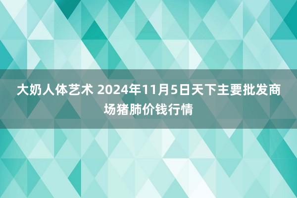 大奶人体艺术 2024年11月5日天下主要批发商场猪肺价钱行情