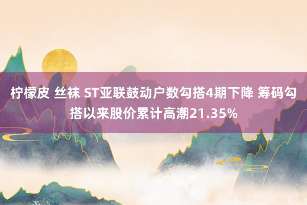 柠檬皮 丝袜 ST亚联鼓动户数勾搭4期下降 筹码勾搭以来股价累计高潮21.35%