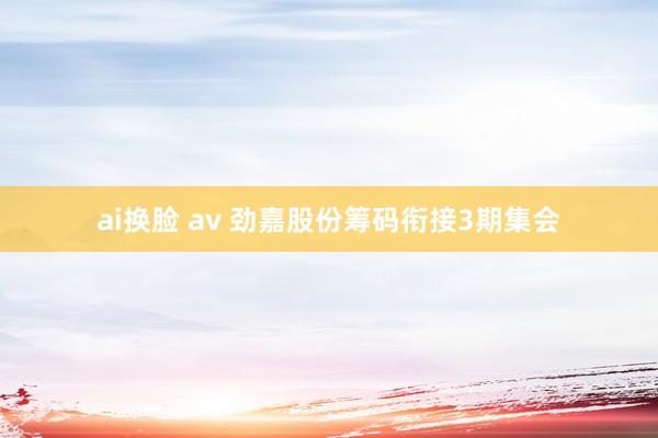 ai换脸 av 劲嘉股份筹码衔接3期集会