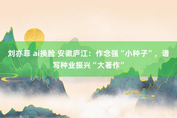 刘亦菲 ai换脸 安徽庐江：作念强“小种子”，谱写种业振兴“大著作”