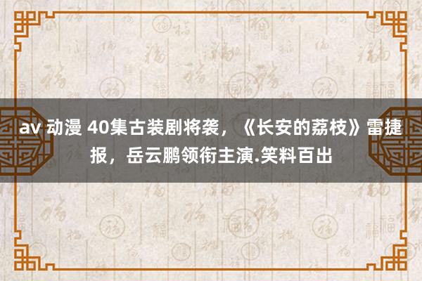 av 动漫 40集古装剧将袭，《长安的荔枝》雷捷报，岳云鹏领衔主演.笑料百出